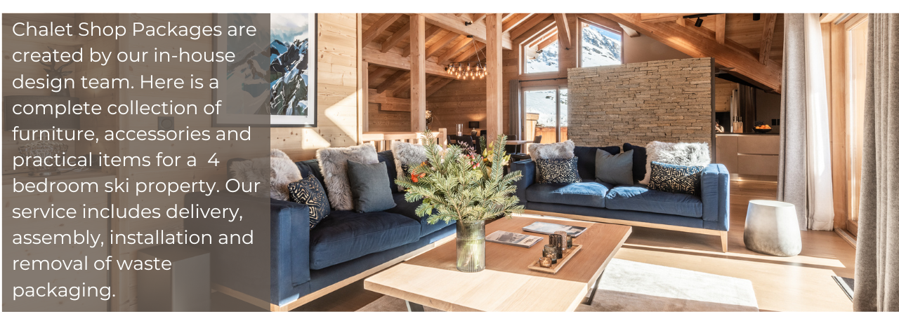 Chalet Shop Packages are created by our in-house design team. Here is a complete collection of furniture, accessories and practical items for a 4-bedroom ski property. Our service includes delivery, assembly, installation and removal of waste packaging.
