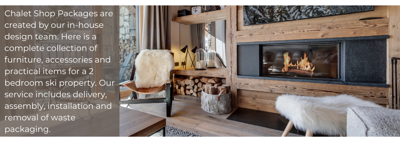 Chalet Shop Packages are created by our in-house design team. here is a complete collection of furniture, accessories and practical items for a 2-bedroom ski property. Our service includes delivery, assembly, installation and removal of waste packaging.